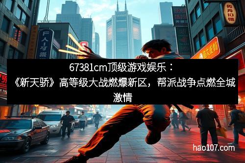 67381cm顶级游戏娱乐：《新天骄》高等级大战燃爆新区，帮派战争点燃全城激情