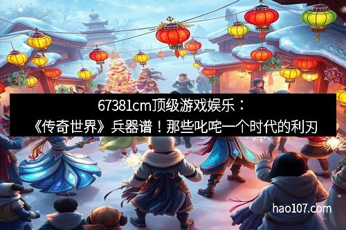 67381cm顶级游戏娱乐：《传奇世界》兵器谱！那些叱咤一个时代的利刃
