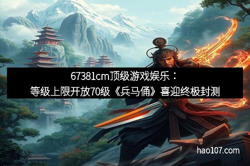 67381cm顶级游戏娱乐：等级上限开放70级《兵马俑》喜迎终极封测