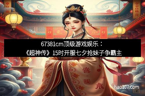 67381cm顶级游戏娱乐：《超神传》15时开服七夕抢妹子争霸主